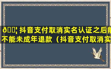 🐦 抖音支付取消实名认证之后能不能未成年退款（抖音支付取消实名认证之后能不能未成年退款了 🐎 ）